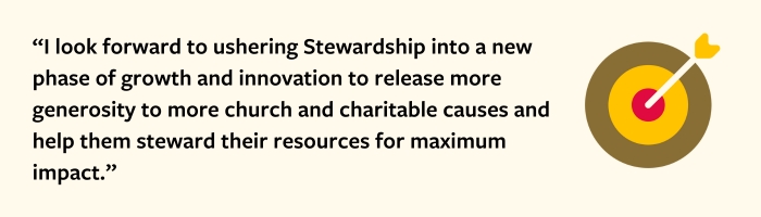 “I look forward to ushering Stewardship into a new phase of growth and innovation to release more generosity to more church and charitable causes and help them steward their resources for maximum impact.”