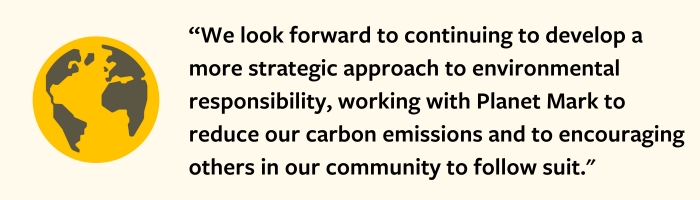 We look forward to continuing to develop a more strategic approach to environmental responsibility, working with Planet Mark to reduce our carbon emissions and to encouraging others in our community to follow suit